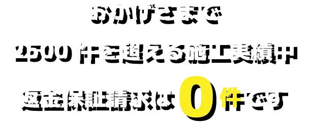 おかげさまで2500件を超える施工実績中返金保証請求は0件です