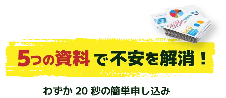 検討に必要な資料揃います　5つの資料で不安を解消！わずか20秒の簡単申し込み　無料診断を申し込む